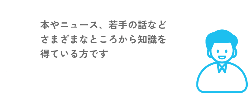 様々な本やニュース、若手の話など様々なところから知識を得ている方です